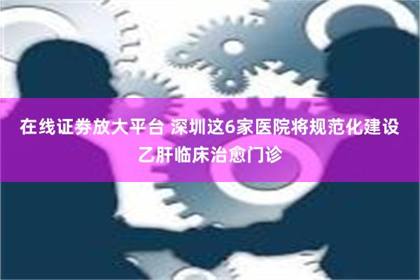 在线证劵放大平台 深圳这6家医院将规范化建设乙肝临床治愈门诊