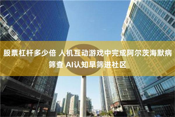 股票杠杆多少倍 人机互动游戏中完成阿尔茨海默病筛查 AI认知早筛进社区