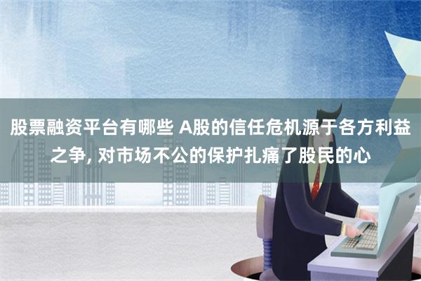 股票融资平台有哪些 A股的信任危机源于各方利益之争, 对市场不公的保护扎痛了股民的心