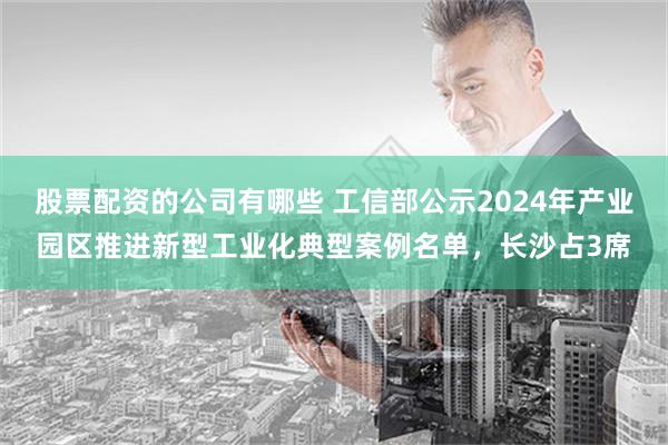 股票配资的公司有哪些 工信部公示2024年产业园区推进新型工业化典型案例名单，长沙占3席