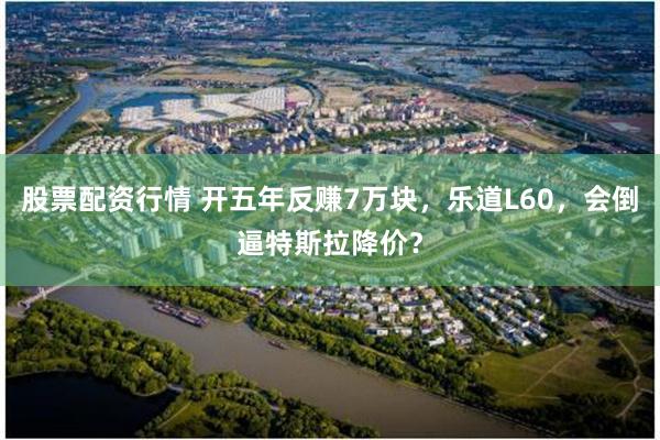 股票配资行情 开五年反赚7万块，乐道L60，会倒逼特斯拉降价？