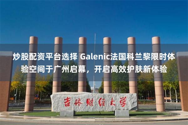 炒股配资平台选择 Galenic法国科兰黎限时体验空间于广州启幕，开启高效护肤新体验