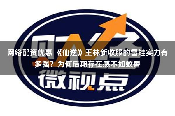 网络配资优惠 《仙逆》王林新收服的雷蛙实力有多强？为何后期存在感不如蚊兽