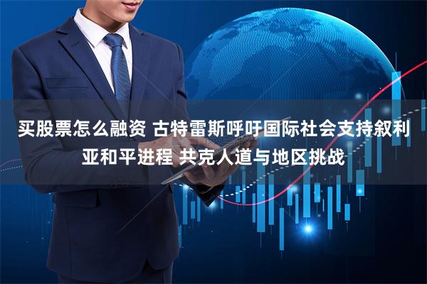 买股票怎么融资 古特雷斯呼吁国际社会支持叙利亚和平进程 共克人道与地区挑战