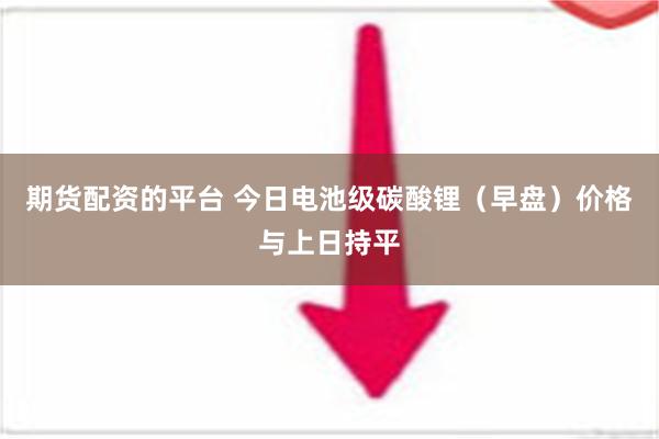 期货配资的平台 今日电池级碳酸锂（早盘）价格与上日持平