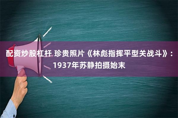 配资炒股杠杆 珍贵照片《林彪指挥平型关战斗》：1937年苏静拍摄始末