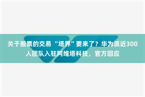 关于股票的交易 “塔界”要来了？华为派近300人团队入驻阿维塔科技，官方回应